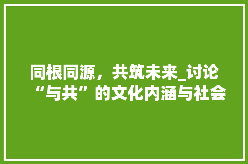 同根同源，共筑未来_讨论“与共”的文化内涵与社会价值