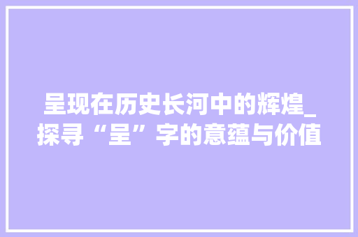 呈现在历史长河中的辉煌_探寻“呈”字的意蕴与价值