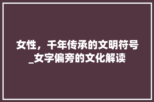女性，千年传承的文明符号_女字偏旁的文化解读