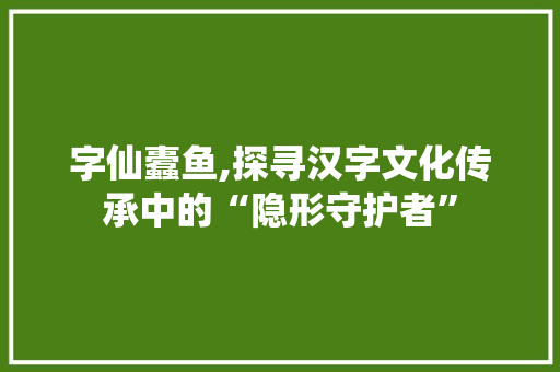 字仙蠹鱼,探寻汉字文化传承中的“隐形守护者”