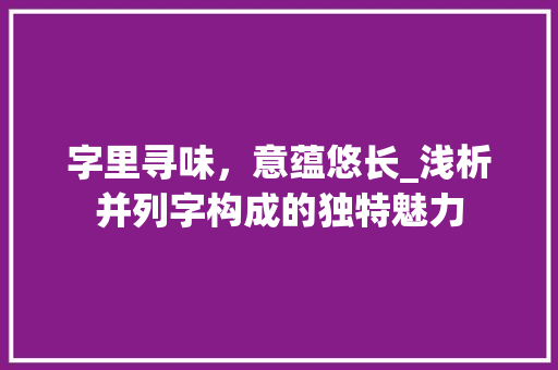 字里寻味，意蕴悠长_浅析并列字构成的独特魅力