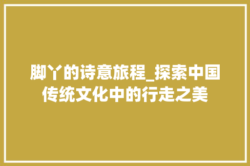 脚丫的诗意旅程_探索中国传统文化中的行走之美
