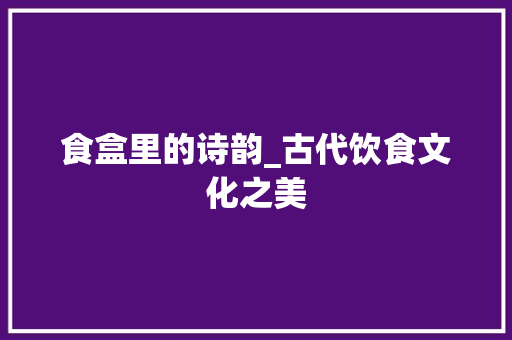 食盒里的诗韵_古代饮食文化之美 社交媒体