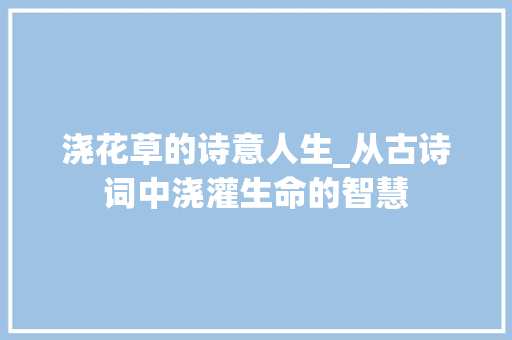 浇花草的诗意人生_从古诗词中浇灌生命的智慧 诗词体裁