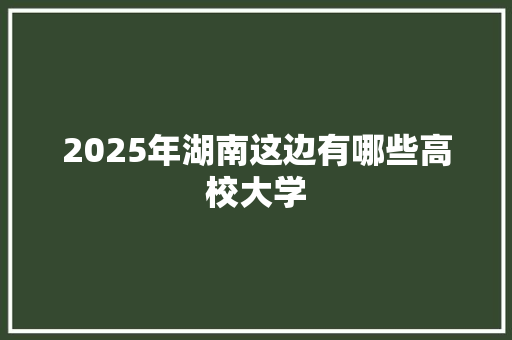 2025年湖南这边有哪些高校大学
