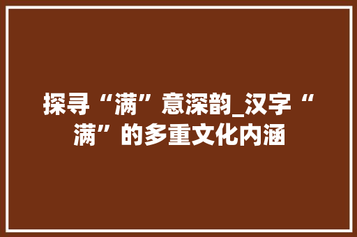 探寻“满”意深韵_汉字“满”的多重文化内涵 应用文