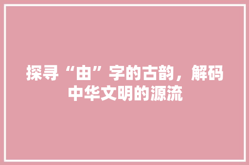 探寻“由”字的古韵，解码中华文明的源流