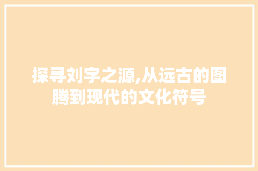 探寻刘字之源,从远古的图腾到现代的文化符号