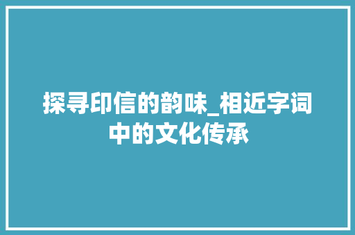 探寻印信的韵味_相近字词中的文化传承