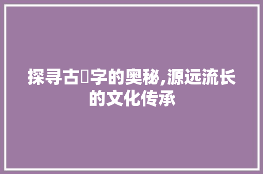 探寻古學字的奥秘,源远流长的文化传承