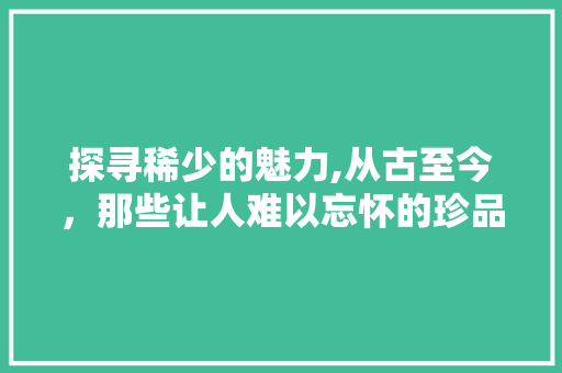 探寻稀少的魅力,从古至今，那些让人难以忘怀的珍品