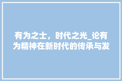 有为之士，时代之光_论有为精神在新时代的传承与发展