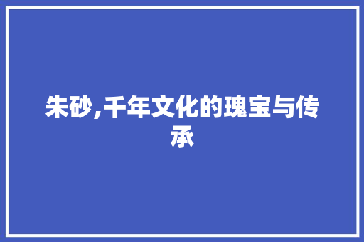 朱砂,千年文化的瑰宝与传承