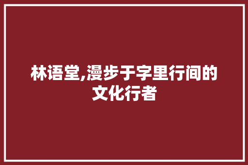 林语堂,漫步于字里行间的文化行者