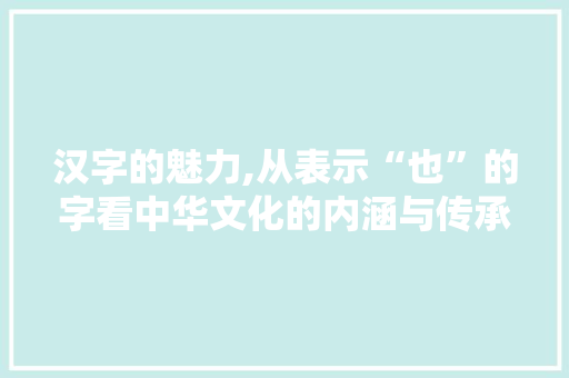 汉字的魅力,从表示“也”的字看中华文化的内涵与传承