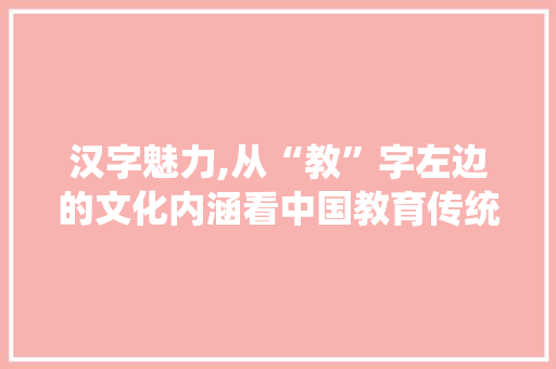 汉字魅力,从“教”字左边的文化内涵看中国教育传统