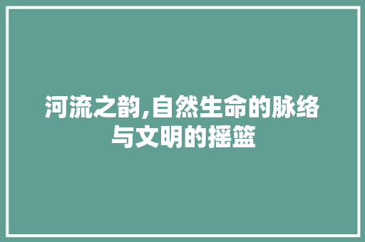 河流之韵,自然生命的脉络与文明的摇篮