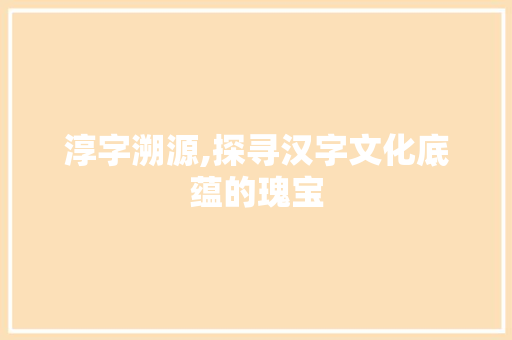 淳字溯源,探寻汉字文化底蕴的瑰宝