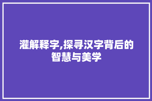 灌解释字,探寻汉字背后的智慧与美学