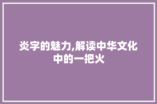 炎字的魅力,解读中华文化中的一把火