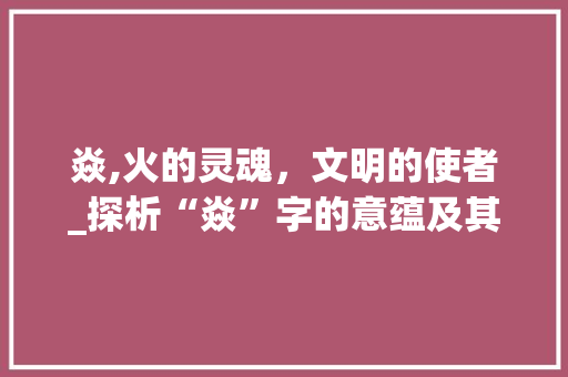 焱,火的灵魂，文明的使者_探析“焱”字的意蕴及其文化内涵