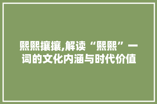 熙熙攘攘,解读“熙熙”一词的文化内涵与时代价值