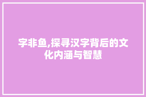 字非鱼,探寻汉字背后的文化内涵与智慧