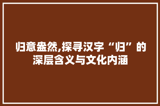 归意盎然,探寻汉字“归”的深层含义与文化内涵
