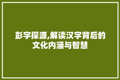 彭字探源,解读汉字背后的文化内涵与智慧