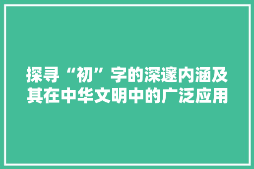 探寻“初”字的深邃内涵及其在中华文明中的广泛应用