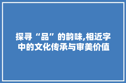 探寻“品”的韵味,相近字中的文化传承与审美价值