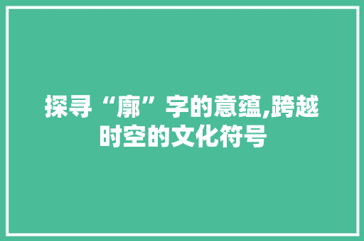 探寻“廓”字的意蕴,跨越时空的文化符号 会议纪要