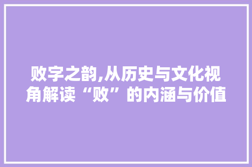 败字之韵,从历史与文化视角解读“败”的内涵与价值 应用文