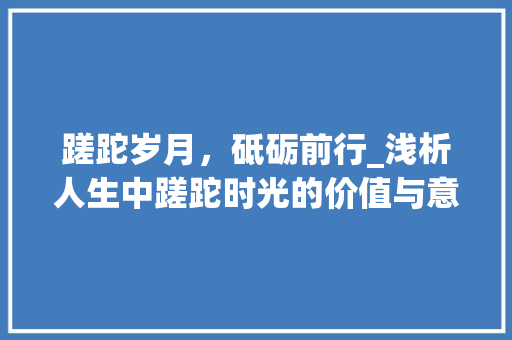 蹉跎岁月，砥砺前行_浅析人生中蹉跎时光的价值与意义 应用文