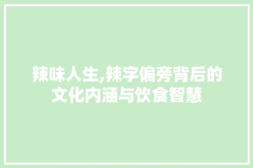 辣味人生,辣字偏旁背后的文化内涵与饮食智慧