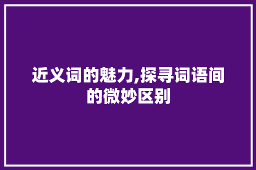 近义词的魅力,探寻词语间的微妙区别