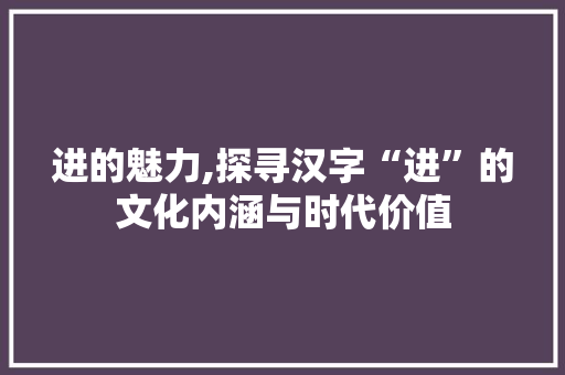 进的魅力,探寻汉字“进”的文化内涵与时代价值