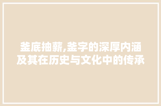 釜底抽薪,釜字的深厚内涵及其在历史与文化中的传承