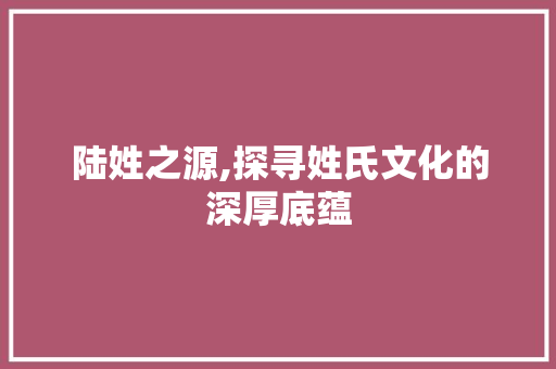 陆姓之源,探寻姓氏文化的深厚底蕴
