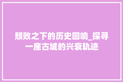 颓败之下的历史回响_探寻一座古城的兴衰轨迹 职场写作