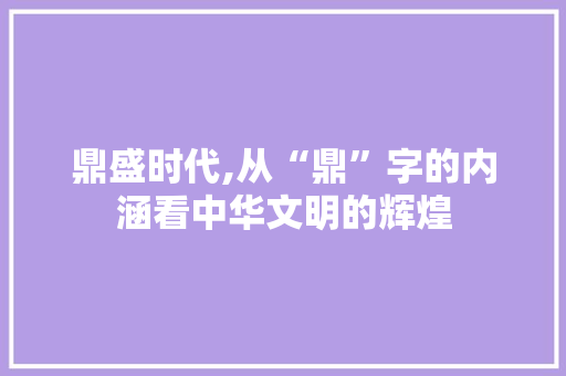 鼎盛时代,从“鼎”字的内涵看中华文明的辉煌