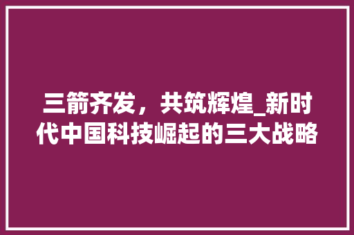 三箭齐发，共筑辉煌_新时代中国科技崛起的三大战略
