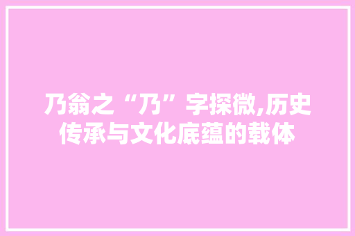 乃翁之“乃”字探微,历史传承与文化底蕴的载体