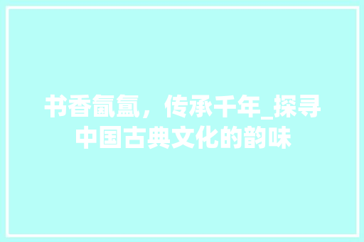 书香氤氲，传承千年_探寻中国古典文化的韵味