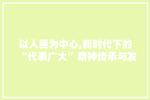以人民为中心,新时代下的“代表广大”精神传承与发展