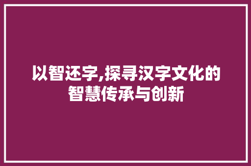以智还字,探寻汉字文化的智慧传承与创新