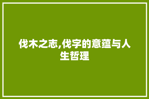 伐木之志,伐字的意蕴与人生哲理 职场写作
