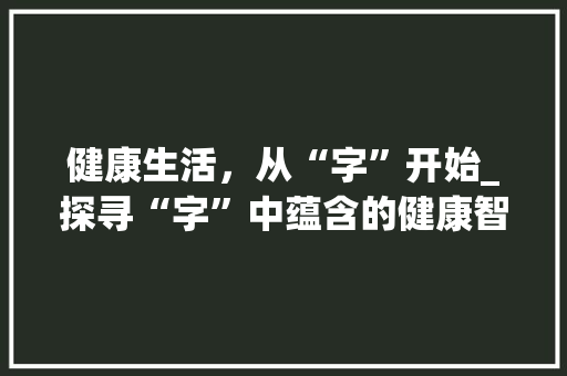 健康生活，从“字”开始_探寻“字”中蕴含的健康智慧