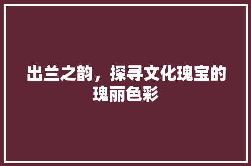 出兰之韵，探寻文化瑰宝的瑰丽色彩