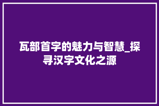 瓦部首字的魅力与智慧_探寻汉字文化之源 职场写作